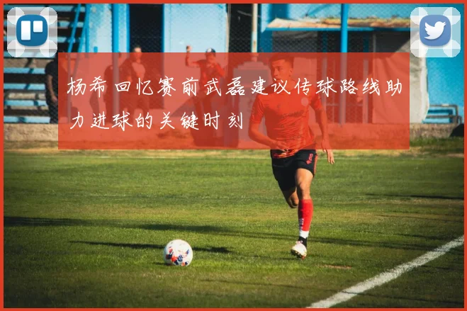 杨希回忆赛前武磊建议传球路线助力进球的关键时刻
