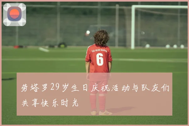 劳塔罗29岁生日庆祝活动与队友们共享快乐时光