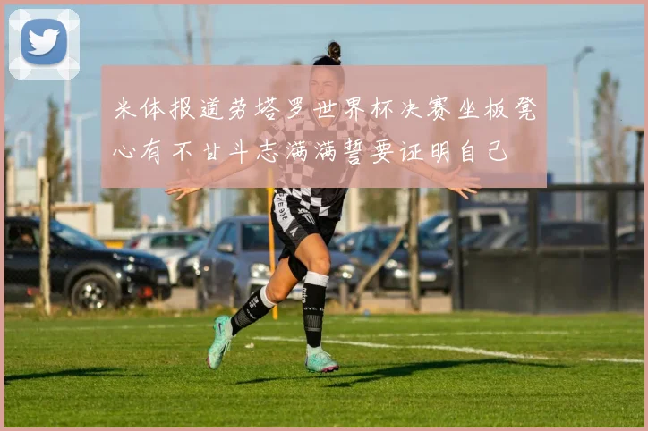 米体报道劳塔罗世界杯决赛坐板凳心有不甘斗志满满誓要证明自己