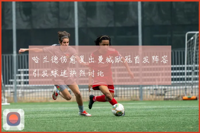 哈兰德伤愈复出曼城欧冠首发阵容引发球迷热烈讨论