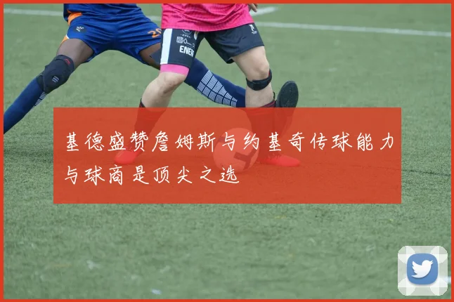 基德盛赞詹姆斯与约基奇传球能力与球商是顶尖之选