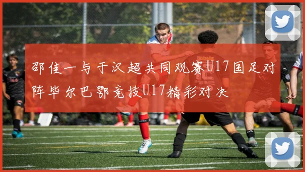 邵佳一与于汉超共同观赛U17国足对阵毕尔巴鄂竞技U17精彩对决