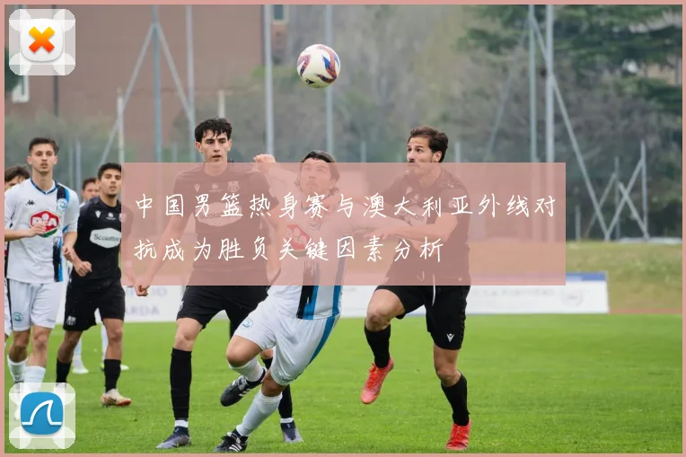 中国男篮热身赛与澳大利亚外线对抗成为胜负关键因素分析