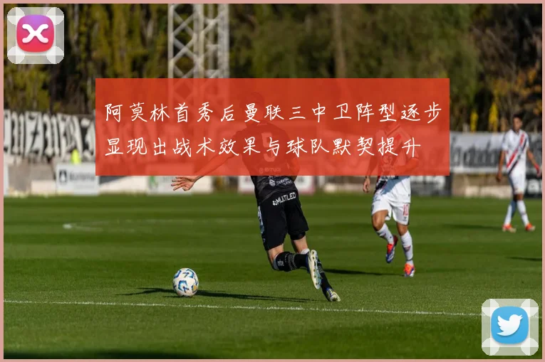 阿莫林首秀后曼联三中卫阵型逐步显现出战术效果与球队默契提升